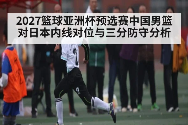2027篮球亚洲杯预选赛中国男篮对日本内线对位与三分防守分析