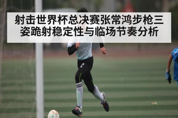 射击世界杯总决赛张常鸿步枪三姿跪射稳定性与临场节奏分析