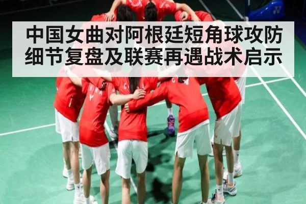 中国女曲对阿根廷短角球攻防细节复盘及联赛再遇战术启示